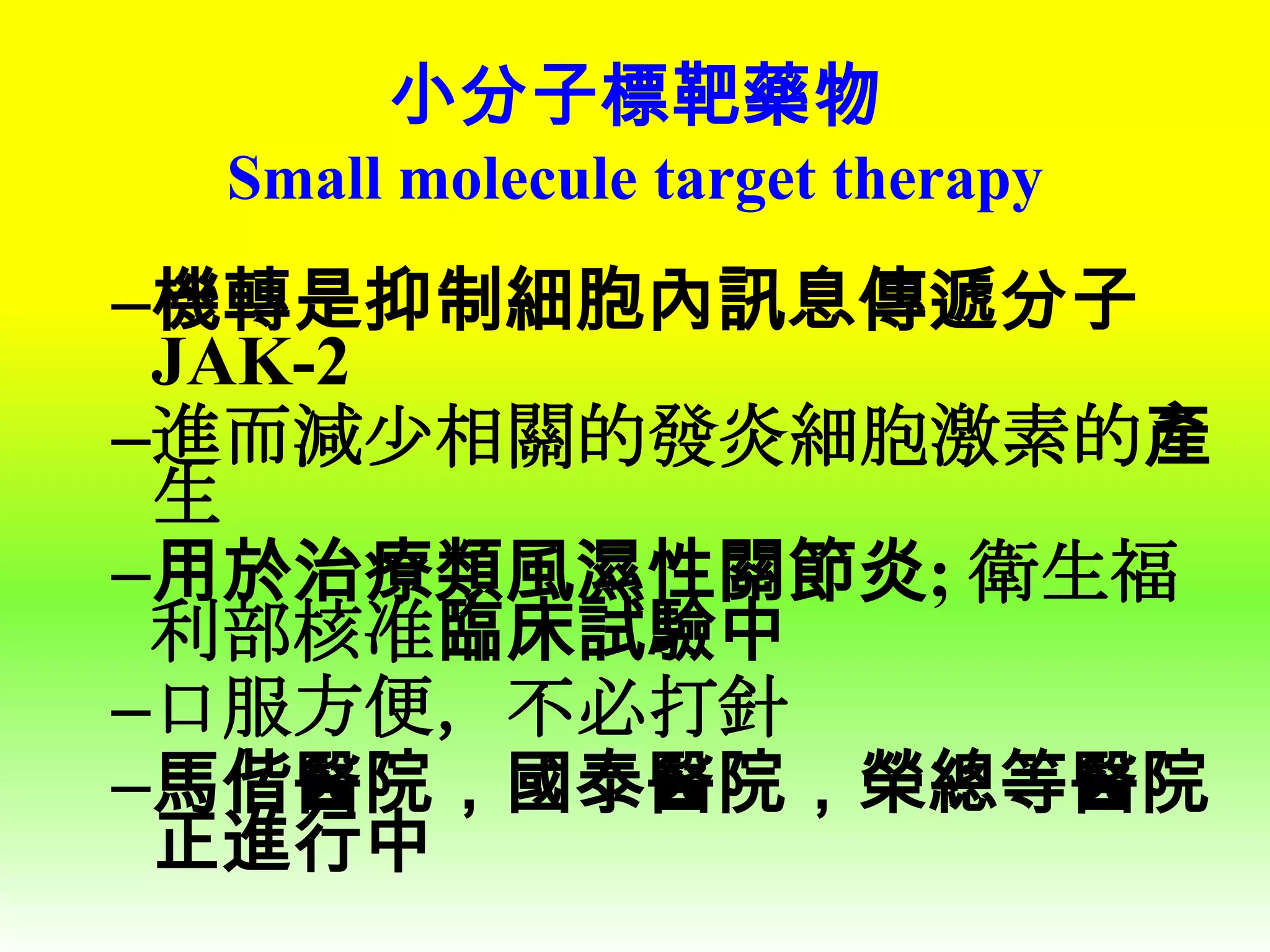 小分子標靶藥物
Small molecule target therapy

–機轉是抑制細胞內訊息傳遞分子
JAK-2
–進而減少相關的發炎細胞激素的產
生
–用於治療類風濕性關節炎; 衛生福
利部核准臨床試驗中
–口服方便，不必打針
–馬偕醫院，國泰醫院，榮總等醫院
正進行中

 