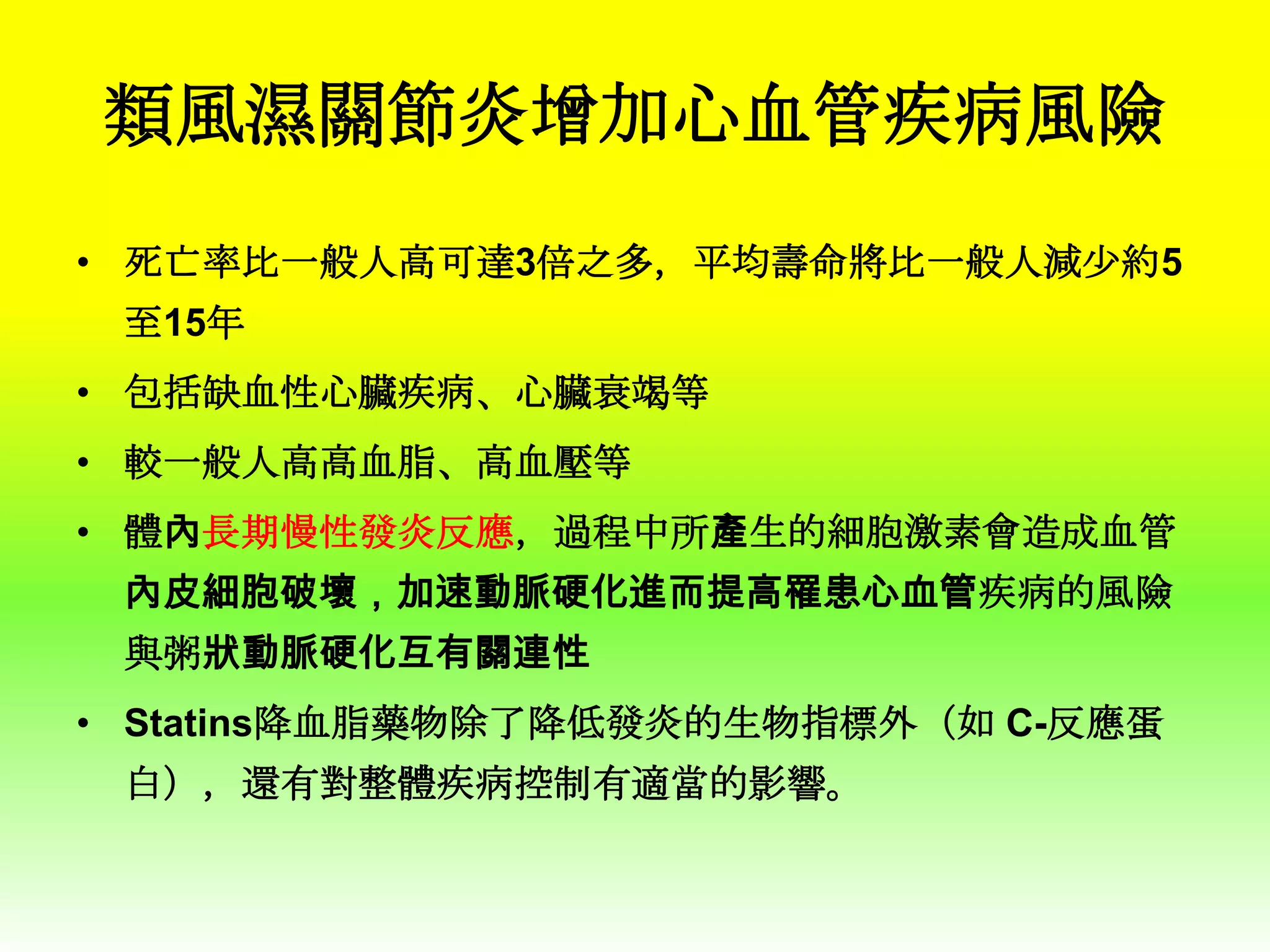 類風濕關節炎增加心血管疾病風險
• 死亡率比一般人高可達3倍之多，平均壽命將比一般人減少約5
至15年
• 包括缺血性心臟疾病、心臟衰竭等

• 較一般人高高血脂、高血壓等
• 體內長期慢性發炎反應，過程中所產生的細胞激素會造成血管
內皮細胞破壞，加速動脈硬化進而提高罹患心血管疾病的風險
與粥狀動脈硬化互有關連性
• Statins降血脂藥物除了降低發炎的生物指標外（如 C-反應蛋
白），還有對整體疾病控制有適當的影響。

 