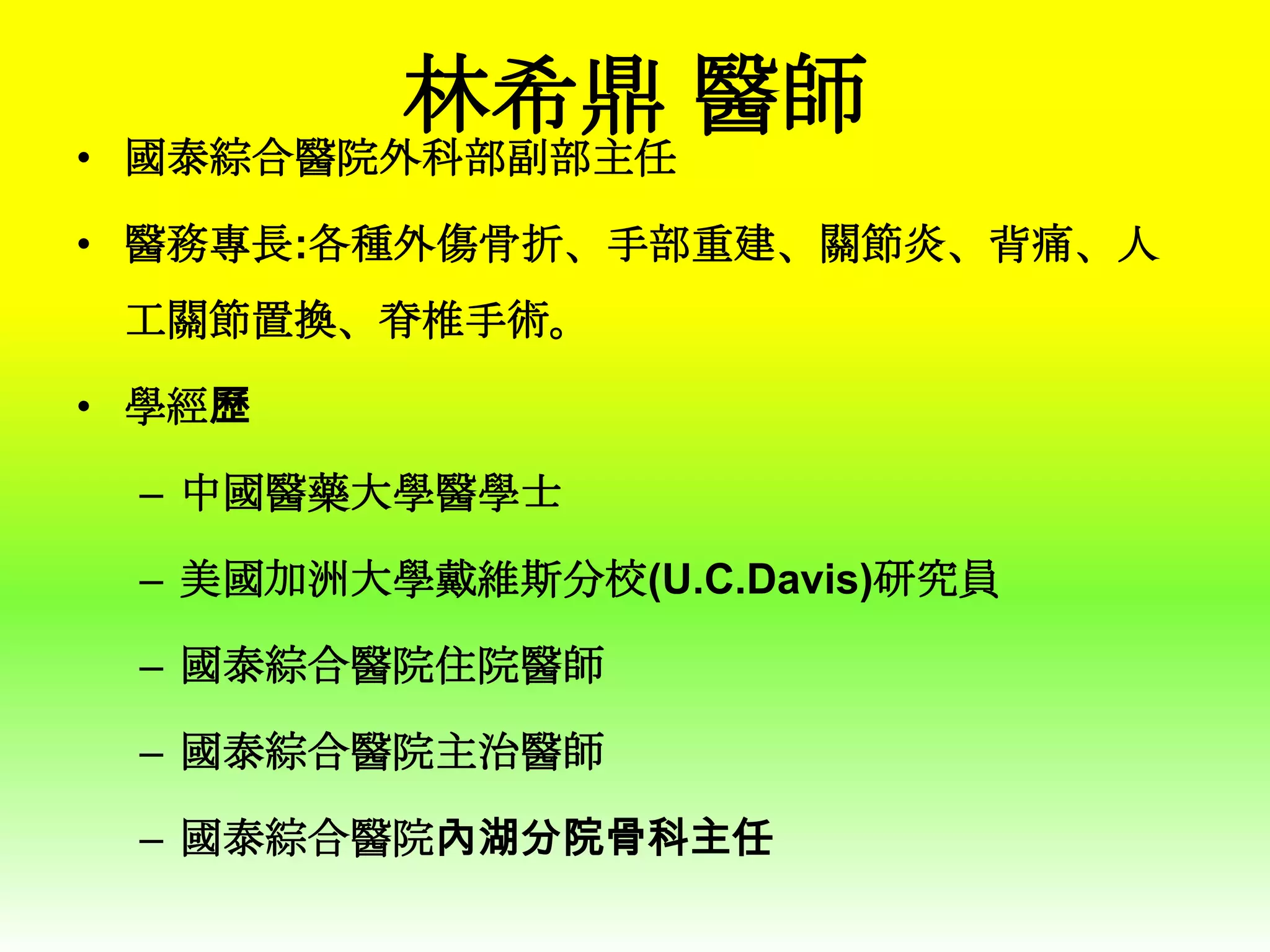 林希鼎 醫師

• 國泰綜合醫院外科部副部主任

• 醫務專長:各種外傷骨折、手部重建、關節炎、背痛、人
工關節置換、脊椎手術。
• 學經歷
– 中國醫藥大學醫學士
– 美國加洲大學戴維斯分校(U.C.Davis)研究員

– 國泰綜合醫院住院醫師
– 國泰綜合醫院主治醫師
– 國泰綜合醫院內湖分院骨科主任

 