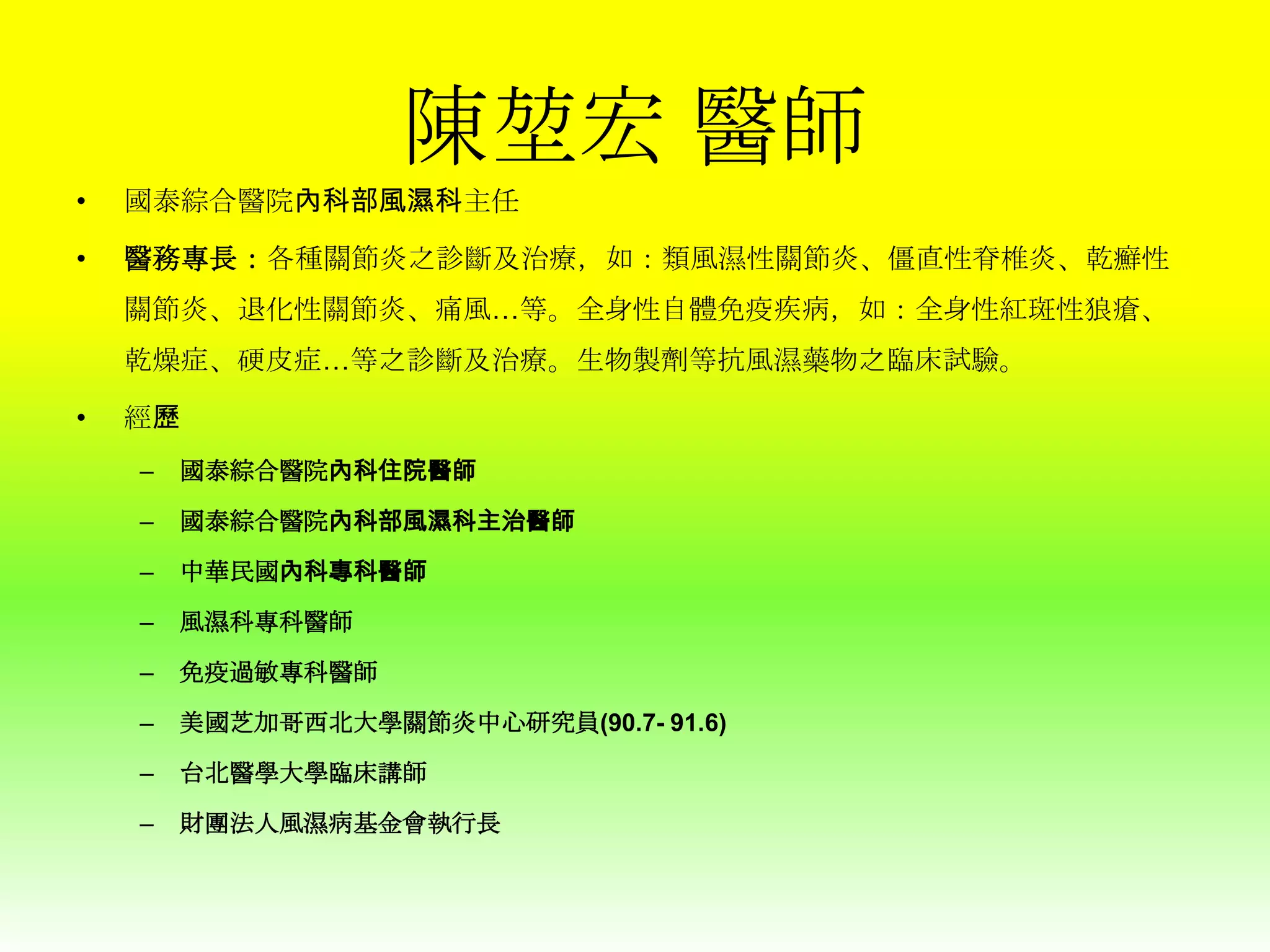 陳堃宏 醫師
•

國泰綜合醫院內科部風濕科主任

•

醫務專長：各種關節炎之診斷及治療，如：類風濕性關節炎、僵直性脊椎炎、乾癬性
關節炎、退化性關節炎、痛風…等。全身性自體免疫疾病，如：全身性紅斑性狼瘡、
乾燥症、硬皮症…等之診斷及治療。生物製劑等抗風濕藥物之臨床試驗。

•

經歷
–

國泰綜合醫院內科住院醫師

–

國泰綜合醫院內科部風濕科主治醫師

–

中華民國內科專科醫師

–

風濕科專科醫師

–

免疫過敏專科醫師

–

美國芝加哥西北大學關節炎中心研究員(90.7- 91.6)

–

台北醫學大學臨床講師

–

財團法人風濕病基金會執行長

 