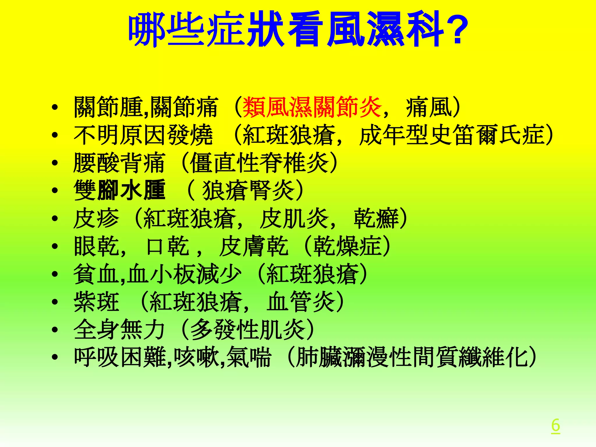 哪些症狀看風濕科?
•
•
•
•
•
•
•
•
•
•

關節腫,關節痛（類風濕關節炎，痛風）
不明原因發燒 （紅斑狼瘡，成年型史笛爾氏症）
腰酸背痛（僵直性脊椎炎）
雙腳水腫 （ 狼瘡腎炎）
皮疹（紅斑狼瘡，皮肌炎，乾癬）
眼乾，口乾 ，皮膚乾（乾燥症）
貧血,血小板減少（紅斑狼瘡）
紫斑 （紅斑狼瘡，血管炎）
全身無力（多發性肌炎）
呼吸困難,咳嗽,氣喘（肺臟瀰漫性間質纖維化）
6

 