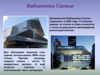 Центральная библиотека Сиэтла
открылась в 2004 году. 11-этажное
здание из стекла и стали относится
к числу выдающихся произведений
деконструктивизма.

Для облицовки внешних стен
здания использовано 9994 штук
стѐкол.
Причѐм
площадь
каждого стекла – почти 12
квадратных метров. А ещѐ
покрыта
стеклом
и
значительная часть интерьера.

 