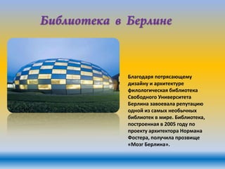 Благодаря потрясающему
дизайну и архитектуре
филологическая библиотека
Свободного Университета
Берлина завоевала репутацию
одной из самых необычных
библиотек в мире. Библиотека,
построенная в 2005 году по
проекту архитектора Нормана
Фостера, получила прозвище
«Мозг Берлина».

 