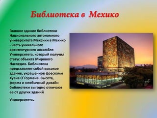 Главное здание библиотеки
Национального автономного
университета Мексики в Мехико
- часть уникального
архитектурного ансамбля
Университета, который получил
статус объекта Мирового
Наследия. Библиотека
представляет собой высокое
здание, украшенное фресками
Хуана О`Гормана. Высота,
форма и необычный дизайн
библиотеки выгодно отличают
ее от других зданий
Университета

.

 