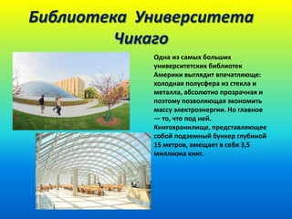 Библиотека Университета
Чикаго
Одна из самых больших
университетских библиотек
Америки выглядит впечатляюще:
холодная полусфера из стекла и
металла, абсолютно прозрачная и
поэтому позволяющая экономить
массу электроэнергии. Но главное
— то, что под ней.
Книгохранилище, представляющее
собой подземный бункер глубиной
15 метров, вмещает в себя 3,5
миллиона книг.

 