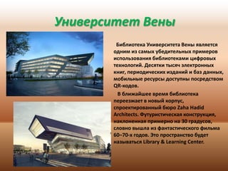 Университет Вены
Библиотека Университета Вены является
одним из самых убедительных примеров
использования библиотеками цифровых
технологий. Десятки тысяч электронных
книг, периодических изданий и баз данных,
мобильные ресурсы доступны посредством
QR-кодов.
В ближайшее время библиотека
переезжает в новый корпус,
спроектированный бюро Zaha Hadid
Architects. Футуристическая конструкция,
наклоненная примерно на 30 градусов,
словно вышла из фантастического фильма
60–70-х годов. Это пространство будет
называться Library & Learning Center.

 