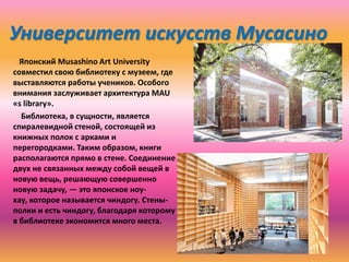 Университет искусств Мусасино
Японский Musashino Art University
совместил свою библиотеку с музеем, где
выставляются работы учеников. Особого
внимания заслуживает архитектура MAU
«s library».
Библиотека, в сущности, является
спиралевидной стеной, состоящей из
книжных полок с арками и
перегородками. Таким образом, книги
располагаются прямо в стене. Соединение
двух не связанных между собой вещей в
новую вещь, решающую совершенно
новую задачу, — это японское ноухау, которое называется чиндогу. Стеныполки и есть чиндогу, благодаря которому
в библиотеке экономится много места.

 