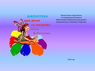 Презентацию подготовила
по материалам Интернета
библиотекарь библиотеки для детей и
юношества им. В. Катаева Р. Неручева

2013 год

 