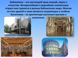 Библиотека – это настоящий храм знаний, науки и
искусства. Интереснейшие и редчайшие экземпляры
старых книг хранятся в разных библиотеках мира. Многие
из этих зданий и сами являются сокровищем и особым
богатством – их архитектура настолько красива и
уникальна.

 