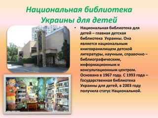 Национальная библиотека
Украины для детей
• Национальная библиотека для
детей – главная детская
библиотека Украины. Она
является национальным
книгохранилищем детской
литературы, научным, справочно –
библиографическим,
информационным и
консультационным центром.
Основана в 1967 году. С 1993 года –
Государственная библиотека
Украины для детей, в 2003 году
получила статус Национальной.

 