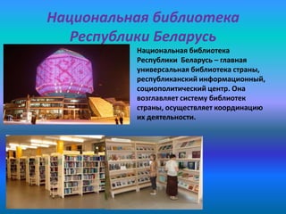 Национальная библиотека
Республики Беларусь
Национальная библиотека
Республики Беларусь – главная
универсальная библиотека страны,
республиканский информационный,
социополитический центр. Она
возглавляет систему библиотек
страны, осуществляет координацию
их деятельности.

 