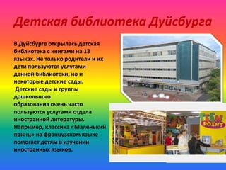 Детская библиотека Дуйсбурга
В Дуйсбурге открылась детская
библиотека с книгами на 13
языках. Не только родители и их
дети пользуются услугами
данной библиотеки, но и
некоторые детские сады.
Детские сады и группы
дошкольного
образования очень часто
пользуются услугами отдела
иностранной литературы.
Например, классика «Маленький
принц» на французском языке
помогает детям в изучении
иностранных языков.

 