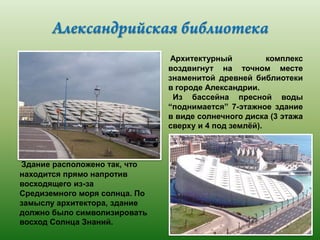 Архитектурный
комплекс
воздвигнут на точном месте
знаменитой древней библиотеки
в городе Александрии.
Из бассейна пресной воды
“поднимается” 7-этажное здание
в виде солнечного диска (3 этажа
сверху и 4 под землѐй).

Здание расположено так, что
находится прямо напротив
восходящего из-за
Средиземного моря солнца. По
замыслу архитектора, здание
должно было символизировать
восход Солнца Знаний.

 