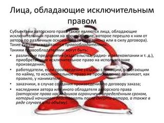 Лица, обладающие исключительным
правом
Субъектами авторского права также являются лица, обладающие
исключительным правом на произведение, которое перешло к ним от
автора по различным основаниям (в силу закона или в силу договора).
Такие субъекты называются правообладателями.
Такими правообладателями могут быть:
• различные предприятия (издательства, радио- и телекомпании и т. д.),
приобретающие исключительное право на использование
произведения;
• работодатели, если произведение создано служащим, работающим
по найму, то исключительное право на произведение возникает, как
правило, у нанимателя;
• заказчики, в случае создания произведения по договору заказа;
• наследники автора или иного обладателя авторского права
(авторское право наследников ограничено определённым сроком,
который начинает действовать после смерти автора, а также в
ряде случаев и по объёму).

 