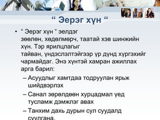 “ Эерэг хүн “
• “ Эерэг хүн “ эелдэг
зөөлөн, хөдөлмөрч, таатай хэв шинжийн
хүн. Тэр ярилцлагыг
тайван, үндэслэлтэйгээр үр дүнд хүргэхийг
чармайдаг. Энэ хүнтэй хамран ажиллах
арга барил:
– Асуудлыг хамтдаа тодруулан ярьж
шийдвэрлэх
– Санал зөрөлдөөн хурцадмал үед
тусламж дэмжлэг авах
– Танхим дахь дурын сул суудалд

 