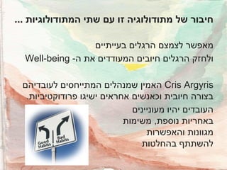 ‫חיבור של מתודולוגיה זו עם שתי המתודולוגיות ...‬
‫מאפשר לצמצם הרגלים בעייתיים‬
‫ולחזק הרגלים חיובים המעודדים את ה- ‪Well-being‬‬
‫‪ Cris Argyris‬האמין שמנהלים המתייחסים לעובדיהם‬
‫בצורה חיובית וכאנשים אחראים ישיגו פרודוקטיביות.‬
‫העובדים יהיו מעוניינים‬
‫באחריות נוספת, משימות‬
‫מגוונות והאפשרות‬
‫להשתתף בהחלטות‬

 
