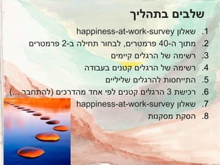 ‫שלבים בתהליך‬
‫1.‬
‫2.‬
‫3.‬
‫4.‬
‫5.‬
‫6.‬
‫7.‬
‫8.‬

‫שאלון ‪happiness-at-work-survey‬‬
‫מתוך ה-04 פרמטרים, לבחור תחילה ב-2 פרמטרים‬
‫רשימה של הרגלים קיימים‬
‫רשימה של הרגלים קטנים בעבודה‬
‫התייחסות להרגלים שליליים‬
‫רכישת 3 הרגלים קטנים לפי אחד מהדרכים (להתחבר ...)‬
‫שאלון ‪happiness-at-work-survey‬‬
‫הסקת מסקנות‬

 
