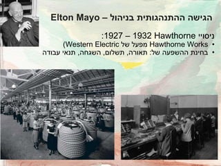 ‫הגישה ההתנהגותית בניהול – ‪Elton Mayo‬‬
‫ניסויי ‪:1927 – 1932 Hawthorne‬‬

‫• ‪ Hawthorne Works‬מפעל של ‪)Western Electric‬‬
‫• בחינת ההשפעה של: תאורה, תשלום, השגחה, תנאי עבודה‬

 