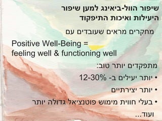 ‫שיפור הוול-ביאינג למען שיפור‬
‫היעילות ואיכות התיפקוד‬
‫מחקרים מראים שעובדים עם‬
‫= ‪Positive Well-Being‬‬
‫‪feeling well & functioning well‬‬
‫מתפקדים יותר טוב:‬

‫• יותר יעילים ב- %03-21‬
‫• יותר יצירתיים‬

‫• בעלי חווית מימוש פוטנציאל גדולה יותר‬
‫ועוד...‬

 