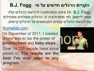 B.J. Fogg ‫הקניית הרגלים חדשים על פי‬
‫ פיתח מתודולוגיה לרכישת הרגלים קלה‬Dr. B.J. Fogg
‫מאוד ליישום. לפי מתודולוגיה זו, הרגלים מוצלחים מתחילים‬
.‫עם רכישת הרגלים קטנים המבוססים על הרגלים קיימים‬

tinyhabits.com :
“In December of 2011, I created
a new way to tap the power of
environment and baby steps.
Over 14,700 people have since
joined in. The results are the
best I’ve ever seen in any
program. “

 