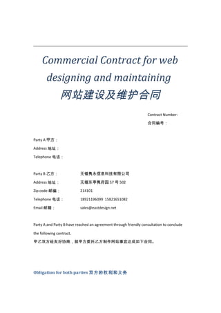 Commercial Contract for web
designing and maintaining

网站建设及维护合同
Contract Number:
合同编号：

Party A 甲方：
Address 地址：
Telephone 电话：

Party B 乙方：

无锡隽永信息科技有限公司

Address 地址：

无锡东亭隽府园 57 号 502

Zip code 邮编：

214101

Telephone 电话：

18921196099 15821651082

Email 邮箱：

sales@eastdesign.net

Party A and Party B have reached an agreement through friendly consultation to conclude
the following contract.
甲乙双方经友好协商，就甲方委托乙方制作网站事宜达成如下合同。

Obligation for both parties 双方的权利和义务

 