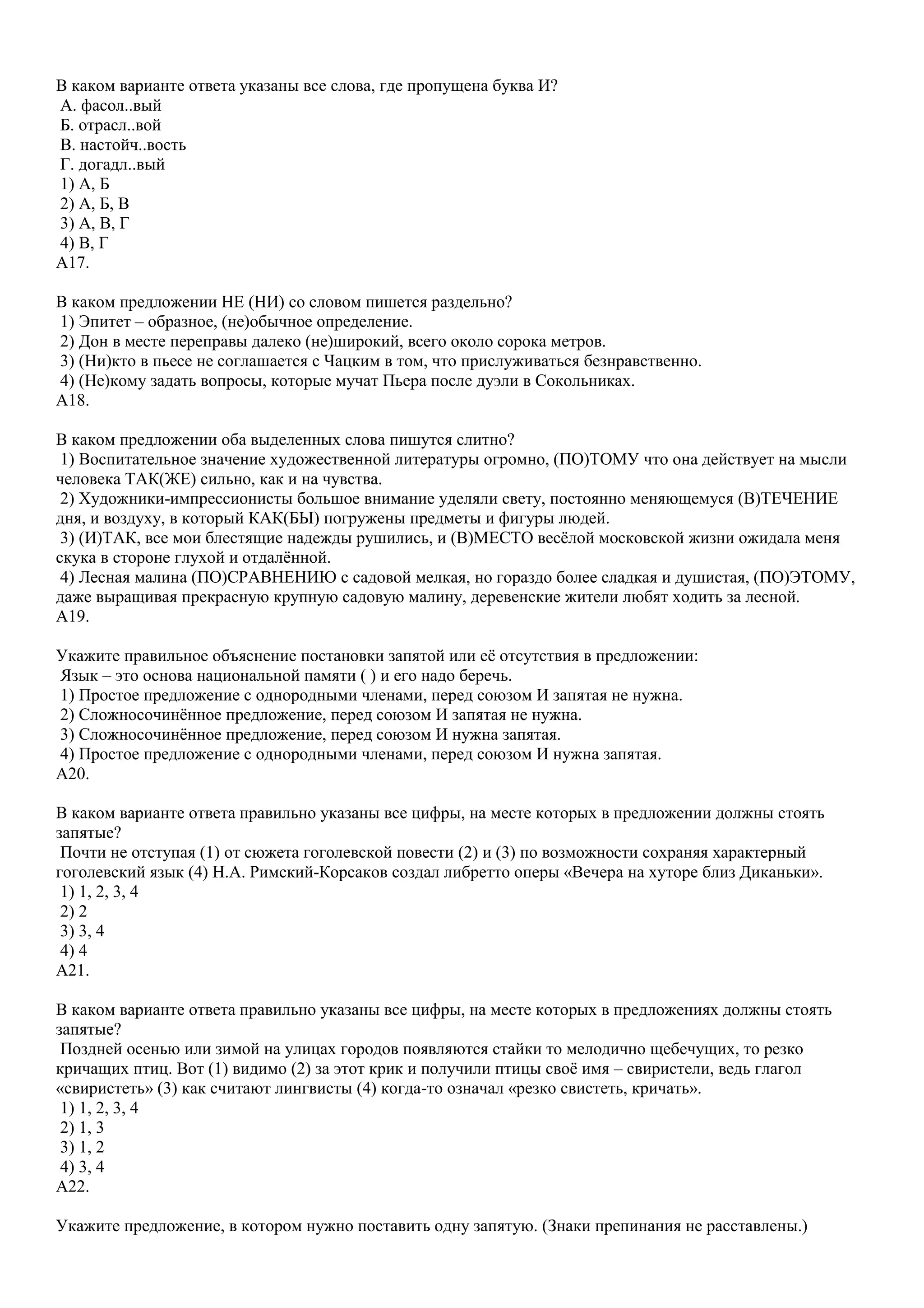 В каком варианте ответа указаны все слова, где пропущена буква И?
А. фасол..вый
Б. отрасл..вой
В. настойч..вость
Г. догадл..вый
1) А, Б
2) А, Б, В
3) А, В, Г
4) В, Г
A17.
В каком предложении НЕ (НИ) со словом пишется раздельно?
1) Эпитет – образное, (не)обычное определение.
2) Дон в месте переправы далеко (не)широкий, всего около сорока метров.
3) (Ни)кто в пьесе не соглашается с Чацким в том, что прислуживаться безнравственно.
4) (Не)кому задать вопросы, которые мучат Пьера после дуэли в Сокольниках.
A18.
В каком предложении оба выделенных слова пишутся слитно?
1) Воспитательное значение художественной литературы огромно, (ПО)ТОМУ что она действует на мысли
человека ТАК(ЖЕ) сильно, как и на чувства.
2) Художники-импрессионисты большое внимание уделяли свету, постоянно меняющемуся (В)ТЕЧЕНИЕ
дня, и воздуху, в который КАК(БЫ) погружены предметы и фигуры людей.
3) (И)ТАК, все мои блестящие надежды рушились, и (В)МЕСТО весѐлой московской жизни ожидала меня
скука в стороне глухой и отдалѐнной.
4) Лесная малина (ПО)СРАВНЕНИЮ с садовой мелкая, но гораздо более сладкая и душистая, (ПО)ЭТОМУ,
даже выращивая прекрасную крупную садовую малину, деревенские жители любят ходить за лесной.
A19.
Укажите правильное объяснение постановки запятой или еѐ отсутствия в предложении:
Язык – это основа национальной памяти ( ) и его надо беречь.
1) Простое предложение с однородными членами, перед союзом И запятая не нужна.
2) Сложносочинѐнное предложение, перед союзом И запятая не нужна.
3) Сложносочинѐнное предложение, перед союзом И нужна запятая.
4) Простое предложение с однородными членами, перед союзом И нужна запятая.
A20.
В каком варианте ответа правильно указаны все цифры, на месте которых в предложении должны стоять
запятые?
Почти не отступая (1) от сюжета гоголевской повести (2) и (3) по возможности сохраняя характерный
гоголевский язык (4) Н.А. Римский-Корсаков создал либретто оперы «Вечера на хуторе близ Диканьки».
1) 1, 2, 3, 4
2) 2
3) 3, 4
4) 4
A21.
В каком варианте ответа правильно указаны все цифры, на месте которых в предложениях должны стоять
запятые?
Поздней осенью или зимой на улицах городов появляются стайки то мелодично щебечущих, то резко
кричащих птиц. Вот (1) видимо (2) за этот крик и получили птицы своѐ имя – свиристели, ведь глагол
«свиристеть» (3) как считают лингвисты (4) когда-то означал «резко свистеть, кричать».
1) 1, 2, 3, 4
2) 1, 3
3) 1, 2
4) 3, 4
A22.
Укажите предложение, в котором нужно поставить одну запятую. (Знаки препинания не расставлены.)

 