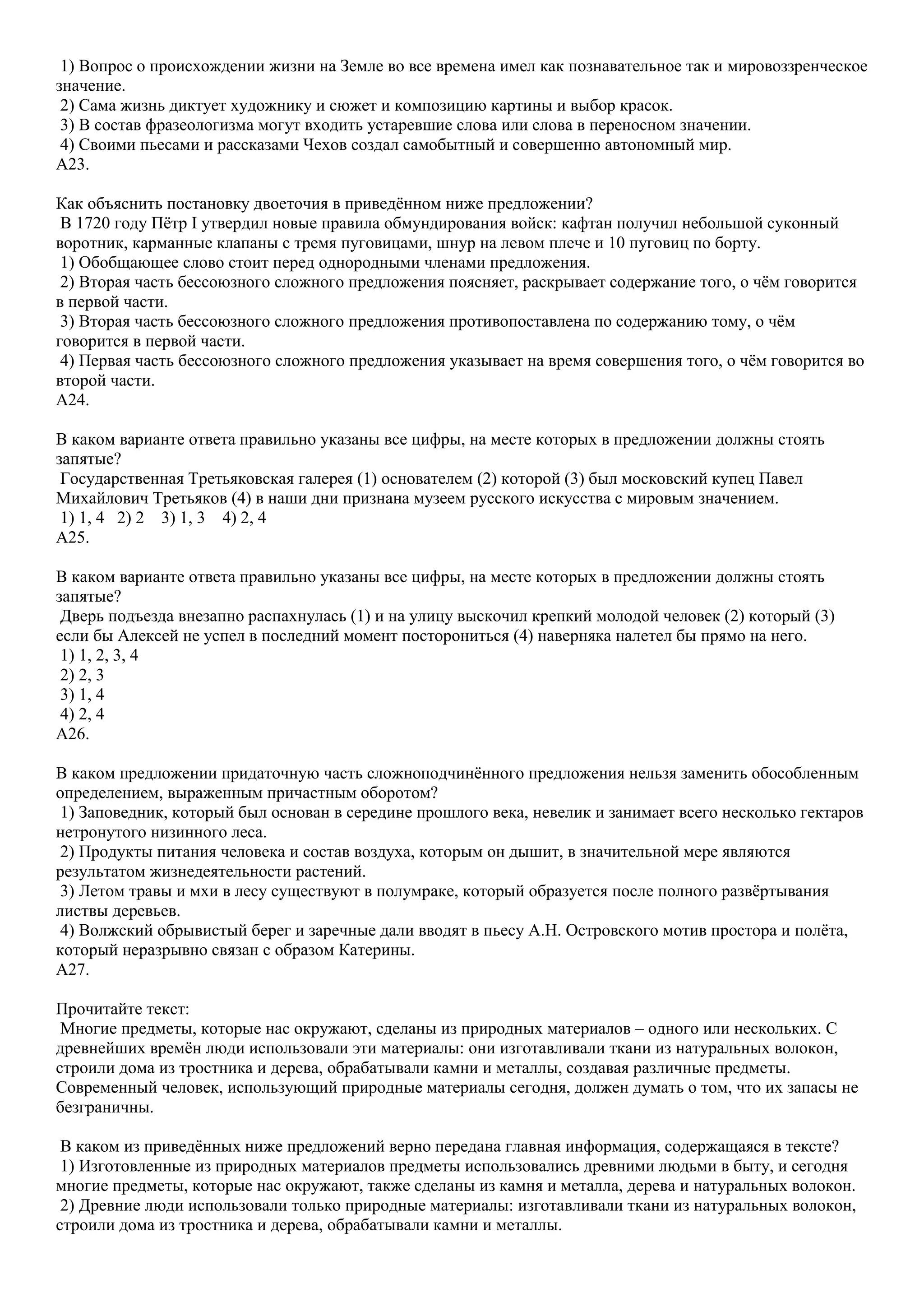 1) Вопрос о происхождении жизни на Земле во все времена имел как познавательное так и мировоззренческое
значение.
2) Сама жизнь диктует художнику и сюжет и композицию картины и выбор красок.
3) В состав фразеологизма могут входить устаревшие слова или слова в переносном значении.
4) Своими пьесами и рассказами Чехов создал самобытный и совершенно автономный мир.
A23.
Как объяснить постановку двоеточия в приведѐнном ниже предложении?
В 1720 году Пѐтр I утвердил новые правила обмундирования войск: кафтан получил небольшой суконный
воротник, карманные клапаны с тремя пуговицами, шнур на левом плече и 10 пуговиц по борту.
1) Обобщающее слово стоит перед однородными членами предложения.
2) Вторая часть бессоюзного сложного предложения поясняет, раскрывает содержание того, о чѐм говорится
в первой части.
3) Вторая часть бессоюзного сложного предложения противопоставлена по содержанию тому, о чѐм
говорится в первой части.
4) Первая часть бессоюзного сложного предложения указывает на время совершения того, о чѐм говорится во
второй части.
A24.
В каком варианте ответа правильно указаны все цифры, на месте которых в предложении должны стоять
запятые?
Государственная Третьяковская галерея (1) основателем (2) которой (3) был московский купец Павел
Михайлович Третьяков (4) в наши дни признана музеем русского искусства с мировым значением.
1) 1, 4 2) 2 3) 1, 3 4) 2, 4
A25.
В каком варианте ответа правильно указаны все цифры, на месте которых в предложении должны стоять
запятые?
Дверь подъезда внезапно распахнулась (1) и на улицу выскочил крепкий молодой человек (2) который (3)
если бы Алексей не успел в последний момент посторониться (4) наверняка налетел бы прямо на него.
1) 1, 2, 3, 4
2) 2, 3
3) 1, 4
4) 2, 4
A26.
В каком предложении придаточную часть сложноподчинѐнного предложения нельзя заменить обособленным
определением, выраженным причастным оборотом?
1) Заповедник, который был основан в середине прошлого века, невелик и занимает всего несколько гектаров
нетронутого низинного леса.
2) Продукты питания человека и состав воздуха, которым он дышит, в значительной мере являются
результатом жизнедеятельности растений.
3) Летом травы и мхи в лесу существуют в полумраке, который образуется после полного развѐртывания
листвы деревьев.
4) Волжский обрывистый берег и заречные дали вводят в пьесу А.Н. Островского мотив простора и полѐта,
который неразрывно связан с образом Катерины.
A27.
Прочитайте текст:
Многие предметы, которые нас окружают, сделаны из природных материалов – одного или нескольких. С
древнейших времѐн люди использовали эти материалы: они изготавливали ткани из натуральных волокон,
строили дома из тростника и дерева, обрабатывали камни и металлы, создавая различные предметы.
Современный человек, использующий природные материалы сегодня, должен думать о том, что их запасы не
безграничны.
В каком из приведѐнных ниже предложений верно передана главная информация, содержащаяся в тексте?
1) Изготовленные из природных материалов предметы использовались древними людьми в быту, и сегодня
многие предметы, которые нас окружают, также сделаны из камня и металла, дерева и натуральных волокон.
2) Древние люди использовали только природные материалы: изготавливали ткани из натуральных волокон,
строили дома из тростника и дерева, обрабатывали камни и металлы.

 