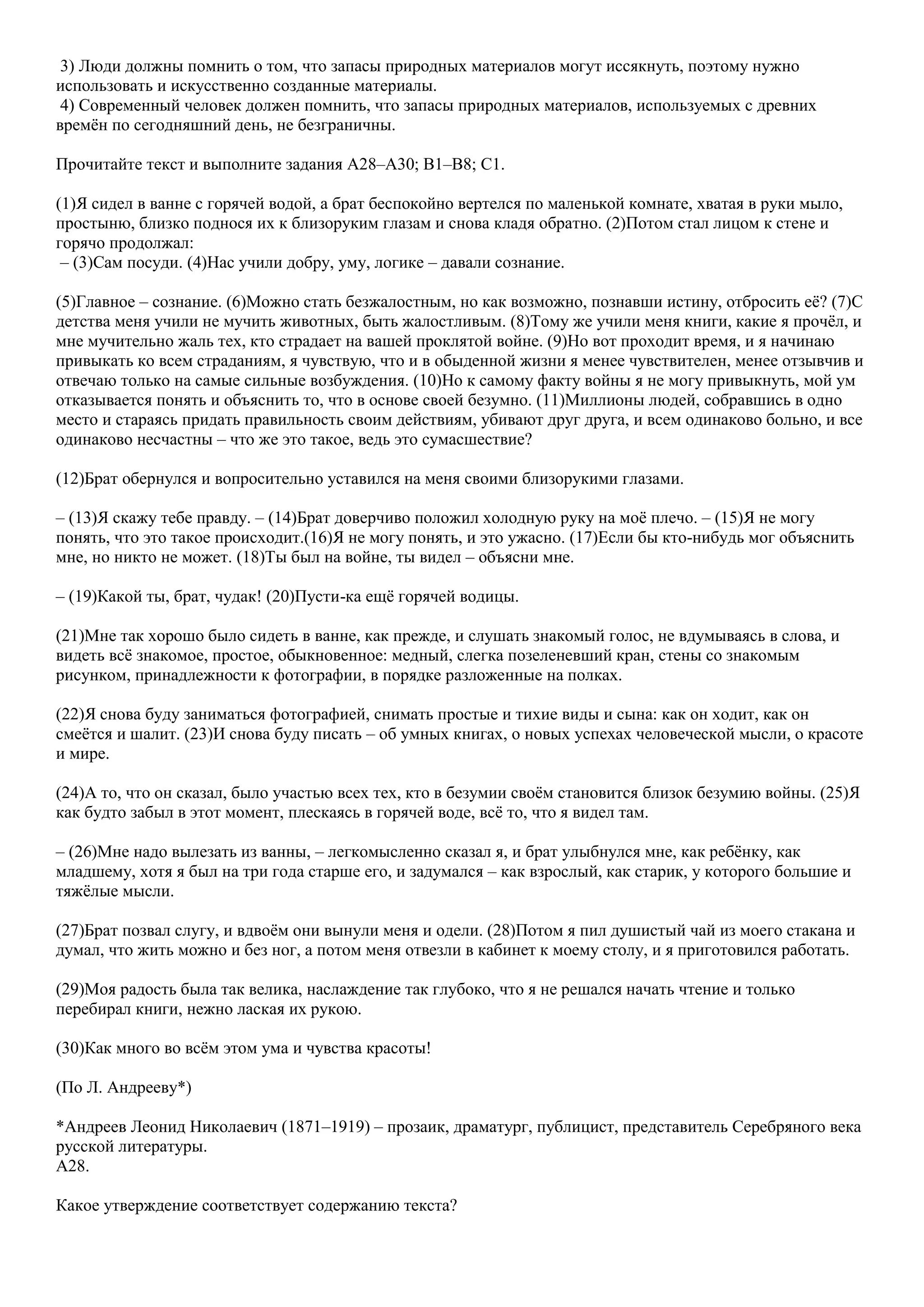3) Люди должны помнить о том, что запасы природных материалов могут иссякнуть, поэтому нужно
использовать и искусственно созданные материалы.
4) Современный человек должен помнить, что запасы природных материалов, используемых с древних
времѐн по сегодняшний день, не безграничны.
Прочитайте текст и выполните задания A28–A30; B1–B8; C1.
(1)Я сидел в ванне с горячей водой, а брат беспокойно вертелся по маленькой комнате, хватая в руки мыло,
простыню, близко поднося их к близоруким глазам и снова кладя обратно. (2)Потом стал лицом к стене и
горячо продолжал:
– (3)Сам посуди. (4)Нас учили добру, уму, логике – давали сознание.
(5)Главное – сознание. (6)Можно стать безжалостным, но как возможно, познавши истину, отбросить еѐ? (7)С
детства меня учили не мучить животных, быть жалостливым. (8)Тому же учили меня книги, какие я прочѐл, и
мне мучительно жаль тех, кто страдает на вашей проклятой войне. (9)Но вот проходит время, и я начинаю
привыкать ко всем страданиям, я чувствую, что и в обыденной жизни я менее чувствителен, менее отзывчив и
отвечаю только на самые сильные возбуждения. (10)Но к самому факту войны я не могу привыкнуть, мой ум
отказывается понять и объяснить то, что в основе cвоей безумно. (11)Миллионы людей, собравшись в одно
место и стараясь придать правильность своим действиям, убивают друг друга, и всем одинаково больно, и все
одинаково несчастны – что же это такое, ведь это сумасшествие?
(12)Брат обернулся и вопросительно уставился на меня своими близорукими глазами.
– (13)Я скажу тебе правду. – (14)Брат доверчиво положил холодную руку на моѐ плечо. – (15)Я не могу
понять, что это такое происходит.(16)Я не могу понять, и это ужасно. (17)Если бы кто-нибудь мог объяснить
мне, но никто не может. (18)Ты был на войне, ты видел – объясни мне.
– (19)Какой ты, брат, чудак! (20)Пусти-ка ещѐ горячей водицы.
(21)Мне так хорошо было сидеть в ванне, как прежде, и слушать знакомый голос, не вдумываясь в слова, и
видеть всѐ знакомое, простое, обыкновенное: медный, слегка позеленевший кран, стены со знакомым
рисунком, принадлежности к фотографии, в порядке разложенные на полках.
(22)Я снова буду заниматься фотографией, снимать простые и тихие виды и сына: как он ходит, как он
смеѐтся и шалит. (23)И снова буду писать – об умных книгах, о новых успехах человеческой мысли, о красоте
и мире.
(24)А то, что он сказал, было участью всех тех, кто в безумии своѐм становится близок безумию войны. (25)Я
как будто забыл в этот момент, плескаясь в горячей воде, всѐ то, что я видел там.
– (26)Мне надо вылезать из ванны, – легкомысленно сказал я, и брат улыбнулся мне, как ребѐнку, как
младшему, хотя я был на три года старше его, и задумался – как взрослый, как старик, у которого большие и
тяжѐлые мысли.
(27)Брат позвал слугу, и вдвоѐм они вынули меня и одели. (28)Потом я пил душистый чай из моего стакана и
думал, что жить можно и без ног, а потом меня отвезли в кабинет к моему столу, и я приготовился работать.
(29)Моя радость была так велика, наслаждение так глубоко, что я не решался начать чтение и только
перебирал книги, нежно лаская их рукою.
(30)Как много во всѐм этом ума и чувства красоты!
(По Л. Андрееву*)
*Андреев Леонид Николаевич (1871–1919) – прозаик, драматург, публицист, представитель Серебряного века
русской литературы.
A28.
Какое утверждение соответствует содержанию текста?

 