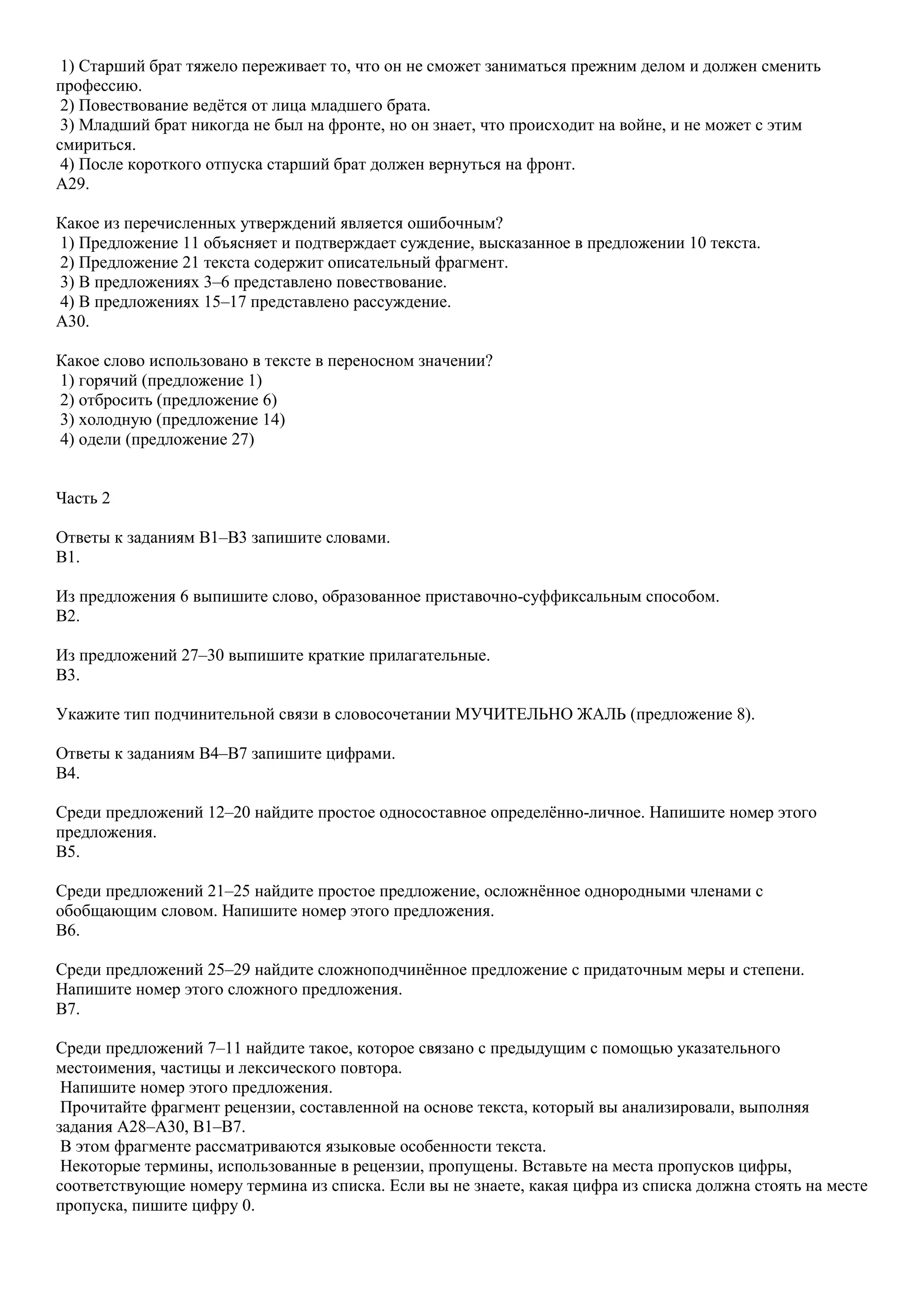 1) Старший брат тяжело переживает то, что он не сможет заниматься прежним делом и должен сменить
профессию.
2) Повествование ведѐтся от лица младшего брата.
3) Младший брат никогда не был на фронте, но он знает, что происходит на войне, и не может с этим
смириться.
4) После короткого отпуска старший брат должен вернуться на фронт.
A29.
Какое из перечисленных утверждений является ошибочным?
1) Предложение 11 объясняет и подтверждает суждение, высказанное в предложении 10 текста.
2) Предложение 21 текста содержит описательный фрагмент.
3) В предложениях 3–6 представлено повествование.
4) В предложениях 15–17 представлено рассуждение.
A30.
Какое слово использовано в тексте в переносном значении?
1) горячий (предложение 1)
2) отбросить (предложение 6)
3) холодную (предложение 14)
4) одели (предложение 27)
Часть 2
Ответы к заданиям B1–B3 запишите словами.
B1.
Из предложения 6 выпишите слово, образованное приставочно-суффиксальным способом.
B2.
Из предложений 27–30 выпишите краткие прилагательные.
B3.
Укажите тип подчинительной связи в словосочетании МУЧИТЕЛЬНО ЖАЛЬ (предложение 8).
Ответы к заданиям B4–B7 запишите цифрами.
B4.
Среди предложений 12–20 найдите простое односоставное определѐнно-личное. Напишите номер этого
предложения.
B5.
Среди предложений 21–25 найдите простое предложение, осложнѐнное однородными членами с
обобщающим словом. Напишите номер этого предложения.
B6.
Среди предложений 25–29 найдите сложноподчинѐнное предложение с придаточным меры и степени.
Напишите номер этого сложного предложения.
B7.
Среди предложений 7–11 найдите такое, которое связано с предыдущим с помощью указательного
местоимения, частицы и лексического повтора.
Напишите номер этого предложения.
Прочитайте фрагмент рецензии, составленной на основе текста, который вы анализировали, выполняя
задания А28–А30, В1–В7.
В этом фрагменте рассматриваются языковые особенности текста.
Некоторые термины, использованные в рецензии, пропущены. Вставьте на места пропусков цифры,
соответствующие номеру термина из списка. Если вы не знаете, какая цифра из списка должна стоять на месте
пропуска, пишите цифру 0.

 