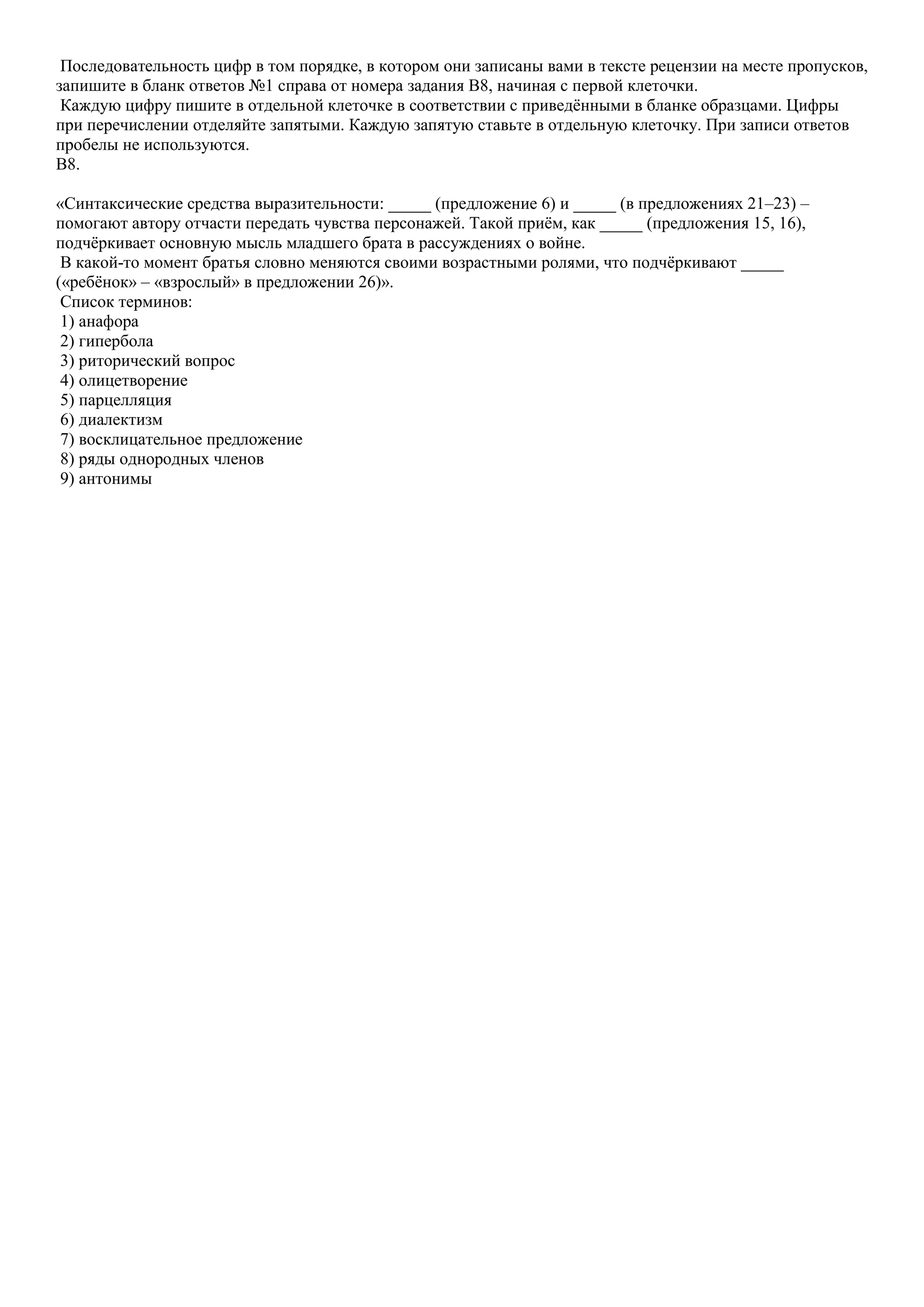 Последовательность цифр в том порядке, в котором они записаны вами в тексте рецензии на месте пропусков,
запишите в бланк ответов №1 справа от номера задания B8, начиная с первой клеточки.
Каждую цифру пишите в отдельной клеточке в соответствии с приведѐнными в бланке образцами. Цифры
при перечислении отделяйте запятыми. Каждую запятую ставьте в отдельную клеточку. При записи ответов
пробелы не используются.
B8.
«Синтаксические средства выразительности: _____ (предложение 6) и _____ (в предложениях 21–23) –
помогают автору отчасти передать чувства персонажей. Такой приѐм, как _____ (предложения 15, 16),
подчѐркивает основную мысль младшего брата в рассуждениях о войне.
В какой-то момент братья словно меняются своими возрастными ролями, что подчѐркивают _____
(«ребѐнок» – «взрослый» в предложении 26)».
Список терминов:
1) анафора
2) гипербола
3) риторический вопрос
4) олицетворение
5) парцелляция
6) диалектизм
7) восклицательное предложение
8) ряды однородных членов
9) антонимы

 