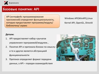 Базовые понятия: API
API (интерфейс программирования
приложений) определяет функциональность,
которую предоставляет программа/модуль/
библиотека/ сервис

Детали:

1. API предоставляет набор «рычагов
управления» программой/модулем…
2. Понятия API и протокола близки по смыслу:
и то и другое является абстракцией

функциональности
3. Протокол определяет формат передачи
данных, а API – порядок взаимодействия

Windows API(WinAPI),Linux
Kernel API, OpenGL, DirectX

 