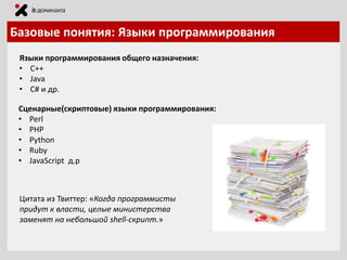 Базовые понятия: Языки программирования
Языки программирования общего назначения:
• С++
• Java
• C# и др.
Сценарные(скриптовые) языки программирования:
• Perl
• PHP
• Python
• Ruby
• JavaScript д.р

Цитата из Твиттер: «Когда программисты
придут к власти, целые министерства
заменят на небольшой shell-скрипт.»

 