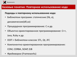 Базовые понятия: Повторное использование кода
Подходы к повторному использованию кода:
• Библиотеки программ: статические (lib, a),

динамические(dll,so)
• Процедурное программирование: C и др.
• Объектно-ориентированное программирование: C++,

Java, Ruby и др.
• ООП + библиотеки классов: STL, Qt, JFC
• Компонентно-ориентированное программирование:

COM, CORBA, SOAP, EJB
• Фреймворки (Frameworks)

 