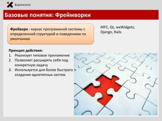 Базовые понятия: Фреймворки
Фрейворк - каркас программной системы с
определенной структурой и поведением по
умолчанию
Принцип действия:
1. Реализует типовое приложение
2. Позволяет расширять себя под
конкретную задачу
3. Используется для более быстрого
создания однотипных систем

MFC, Qt, wxWidgets,
Django, Rails

 