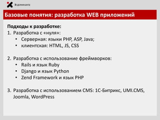 Базовые понятия: разработка WEB приложений
Подходы к разработке:
1. Разработка с «нуля»:
• Серверная: языки PHP, ASP, Java;
• клиентская: HTML, JS, CSS
2. Разработка с использование фреймворков:
• Rails и язык Ruby
• Django и язык Python
• Zend Framework и язык PHP
3. Разработка с использованием CMS: 1С-Битрикс, UMI.CMS,
Joomla, WordPress

 