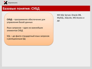 Базовые понятия: СУБД
СУБД – программное обеспечение для
управления базой данных
Язык запросов – один из важнейших
элементов СУБД

SQL – де-факто стандартный язык запросов
к реляционным БД

MS SQL Server, Oracle DB,
MySQL, SQLLite, MS Access и
др.

 