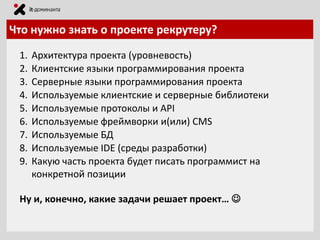 Что нужно знать о проекте рекрутеру?
1.
2.
3.
4.
5.
6.
7.
8.
9.

Архитектура проекта (уровневость)
Клиентские языки программирования проекта
Серверные языки программирования проекта
Используемые клиентские и серверные библиотеки
Используемые протоколы и API
Используемые фреймворки и(или) CMS
Используемые БД
Используемые IDE (среды разработки)
Какую часть проекта будет писать программист на
конкретной позиции

Ну и, конечно, какие задачи решает проект… 

 