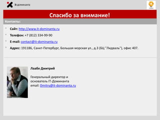 Спасибо за внимание!
Контакты:

•
•
•
•

Сайт: http://www.it-dominanta.ru
Телефон: +7 (812) 334-99-90
E-mail: contact@it-dominanta.ru
Адрес: 191186, Санкт-Петербург, Большая морская ул., д.3 (БЦ "Лидваль"), офис 407.

Лаабе Дмитрий
Генеральный директор и
основатель IT-Доминанта
email: Dmitry@it-dominanta.ru

 
