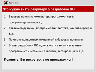 Что нужно знать рекрутеру о разработке ПО
1. Базовые понятия: компьютер, программа, язык

программирования и т. д.
2. Связи между ними: программа-библиотека, клиент-сервер и
т. д.

3. Привязку конкретных технологий к базовым понятиям
4. Этапы разработки ПО и должности с ними связанные:
программист, системный аналитик, тестировщик и т. д.

Помните: Вы рекрутер, а не программист!

 