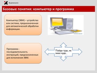 Базовые понятия: компьютер и программа
Компьютер (ЭВМ) – устройство
или система, предназначенная
для автоматической обработки
информации.

Программа последовательность
инструкций, предназначенных
для исполнения ЭВМ.

Пойди туда, не
знаю куда…

 