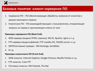 Базовые понятия: клиент-серверное ПО
1. Серверное ПО – ПО обеспечивающее обработку запросов от клиентов в
рамках некоторого сервиса
2. Клиентское ПО – ПО взаимодействующее с пользователем, отправляющее
запросы на сервер и принимающее ответы от него
Примеры серверного ПО (Back End):
1. WEB серверы (выдача HTML страниц): MS IIS, Apache, nginx и т. д.

2. FTP серверы (выдача файлов): FTP службы ОС, FileZilla server и т.д.
3. SMTP(почтовые) серверы: MS Exchange, SendMail,
4. И т.д.
Примеры клиентского ПО (Front End):

1. WEB клиенты: Internet Explorer, Google Chrome, Mozilla FireFox и т.д.
2. FTP клиенты: Cute FTP
3. Почтовые клиенты: MS Outlook, The Bat

 