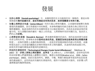 發展
•

•

•

•

完形心理學（Gestalt psychology）中，承擔特質的先天功能指任何一個物件，都是由特
殊物質特徵所組織形成，這些特徵組成特殊的訊息，能使個體產生特殊行動。
知覺心理學家吉布森（James Gibson）利用生態心理學的觀察，以承擔特質解釋生物與
環境的對應關係，即自然環境中所的物質，本身物理屬性的組合能與生物之間存在某
種對應關係。他認為物件的所有承擔特質是可以被直覺到的，其訊息是直接表現於視
覺中的。而大多數的物件擁有一種以上的用途，人們將物件用於何種行為，取決於人
們的心理狀態。
心理學家唐·諾曼（Donald A. Norman）將承擔特質應用於設計，指的是東西會告訴使
用者它們的作用，即事物本身會說明自身的用途。諾曼認為物品能夠表現出兩種承擔
特質：一是物件實際上承擔的物理特質，一是使用者察覺到物件的提示性特質。承擔
特質在設計上其著重的觀點在於物件與使用者之間的關係，其達到的效果或提示性，
依使用者所處的環境或察覺到的意圖而定。
科技的社會能供性（Technological Changes Create Social Affordances）（Wellman .B，
2003）進一步將人與物之間的關係，延伸至「人→物→人」之間的關係，意即科技的特
性如何影響人們選擇與他人聯繫的可能性、機會以及限制(Bradner et al，1999；Sellen
and Harper，2002)。因此在資訊時代，網路、手機、無線行動裝置等資訊科技是很重
要的溝通媒介，這些科技所具備的社會能供性，提供不同服務的可能性，並影響人們
選擇溝通的機會與限制。

 