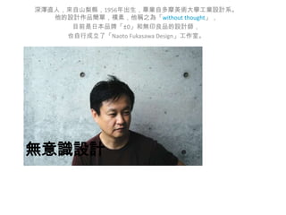 深澤直人，來自山梨縣，1956年出生，畢業自多摩美術大學工業設計系。
他的設計作品簡單，樸素，他稱之為「without thought」，
目前是日本品牌「±0」和無印良品的設計師，
也自行成立了「Naoto Fukasawa Design」工作室。

無意識設計

 