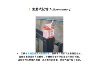 1. 主動式記憶(Active-memory)

又稱為身體記憶及無意識記憶，強調平日認知下無意識的部分。
當觀察者於這世界走動時，身體感官便不停的接受外界的刺激。
這些我們未察覺的刺激，其所產生的感覺，於我們腦中留下痕跡。

•

 