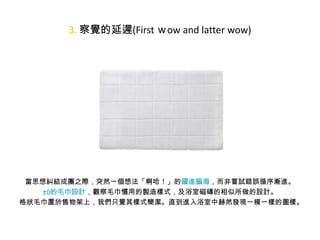 3. 察覺的延遲(First ｗow and latter wow)

• 觀察者無法於第一時間察覺或意會眼前設計所要傳達的是甚麼。
當思想糾結成團之際，突然一個想法「啊哈！」的躍進腦海，而非嘗試錯誤循序漸進。
±0的毛巾設計，觀察毛巾慣用的製造樣式，及浴室磁磚的相似所做的設計。
格狀毛巾置於售物架上，我們只覺其樣式簡潔。直到進入浴室中赫然發現一模一樣的圖樣。

 