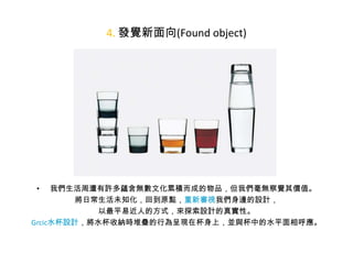 4. 發覺新面向(Found object)

我們生活周遭有許多蘊含無數文化累積而成的物品，但我們毫無察覺其價值。
將日常生活未知化，回到原點，重新審視我們身邊的設計，
以最平易近人的方式，來探索設計的真實性。
Grcic水杯設計，將水杯收納時堆疊的行為呈現在杯身上，並與杯中的水平面相呼應。
•

 