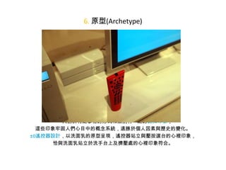 6. 原型(Archetype)

• 人對於特定事物的形式和類別有一定的認知印象，
這些印象牢固人們心目中的概念系統，遠勝於個人因素與歷史的變化。
±0遙控器設計，以洗面乳的原型呈現，遙控器站立與壓按選台的心裡印象，
恰與洗面乳站立於洗手台上及擠壓處的心裡印象符合。

 