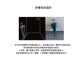 7. 多樣性的設計

•

近年來為因應許多商業促銷手法，造成產品呈現一種特定功能的強化。
然而越是基本的型式帶給使用者越多可能性。
人們有一種下意識之本能，能夠將其需求對應於產品上。
走進玄關時若地上有一溝槽，人們便會下意識找到置傘的地方。

 