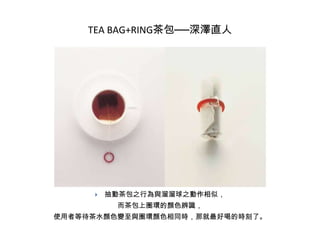 TEA BAG+RING茶包──深澤直人



抽動茶包之行為與溜溜球之動作相似，
而茶包上圈環的顏色辨識，

使用者等待茶水顏色變至與圈環顏色相同時，那就最好喝的時刻了。

 