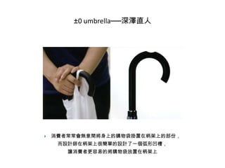 ±0 umbrella──深澤直人



消費者常常會無意間將身上的購物袋掛置在柄架上的部份，
而設計師在柄架上很簡單的設計了一個弧形凹槽，
讓消費者更容易的將購物袋放置在柄架上

 